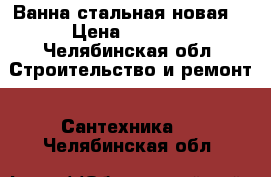 Ванна стальная новая  › Цена ­ 3 000 - Челябинская обл. Строительство и ремонт » Сантехника   . Челябинская обл.